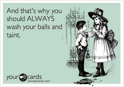 And that's why you
should ALWAYS
wash your balls and
taint.