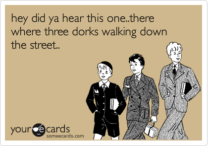 hey did ya hear this one..there where three dorks walking down the street..