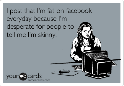 I post that I'm fat on facebook everyday because I'm
desperate for people to
tell me I'm skinny.