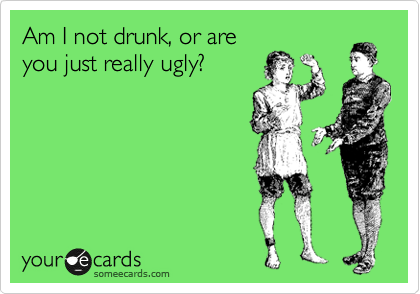 Am I not drunk, or are
you just really ugly?