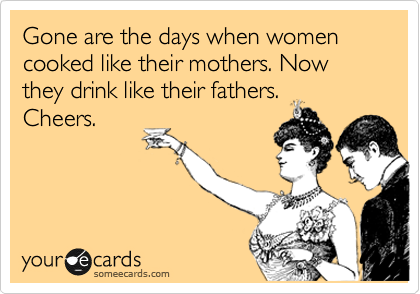 Gone are the days when women cooked like their mothers. Now they drink like their fathers.
Cheers.