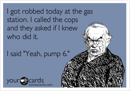 I got robbed today at the gas station. I called the cops
and they asked if I knew
who did it. 

I said "Yeah, pump 6."