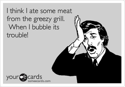 I think I ate some meat 
from the greezy grill.    
 When I bubble its
trouble!