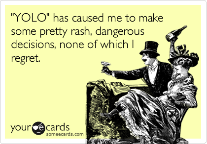 "YOLO" has caused me to make some pretty rash, dangerous
decisions, none of which I
regret.