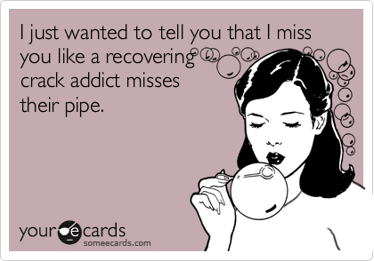 I just wanted to tell you that I miss you like a recovering
crack addict misses
their pipe. 