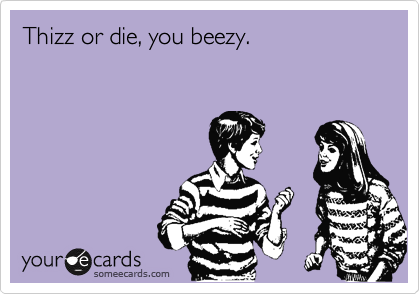 Thizz or die, you beezy.