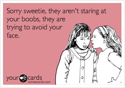 Sorry sweetie, they aren't staring at your boobs, they are
trying to avoid your
face.