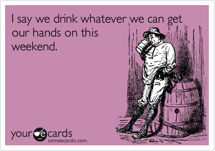 I say we drink whatever we can get our hands on this
weekend.