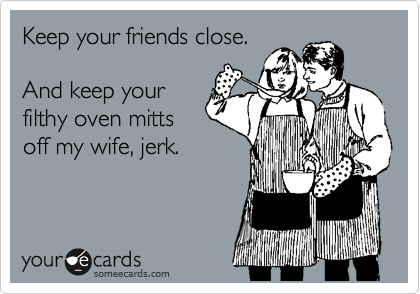 Keep your friends close. 

And keep your
filthy oven mitts
off my wife, jerk.