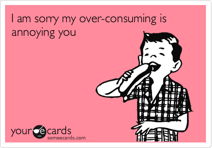 I am sorry my over-consuming is annoying you