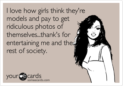 I love how girls think they're
models and pay to get
ridiculous photos of
themselves...thank's for
entertaining me and the
rest of society. 