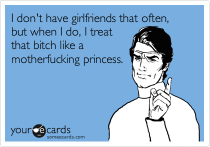 I don't have girlfriends that often, but when I do, I treat
that bitch like a
motherfucking princess.