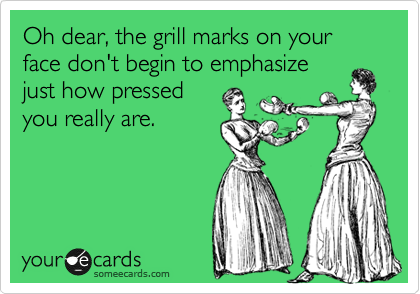 Oh dear, the grill marks on your face don't begin to emphasize
just how pressed
you really are.