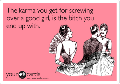 The karma you get for screwing over a good girl, is the bitch you end up with.