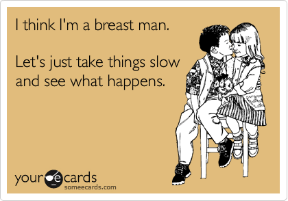 I think I'm a breast man. 

Let's just take things slow
and see what happens.