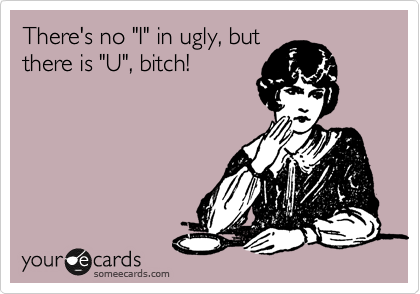 There's no "I" in ugly, but
there is "U", bitch!