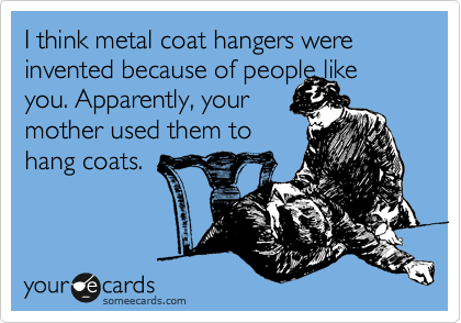 I think metal coat hangers were invented because of people like
you. Apparently, your
mother used them to
hang coats.