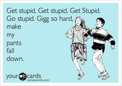 Get stupid. Get stupid. Get Stupid. Go stupid. Gigg so hard,
make
my
pants
fall
down.