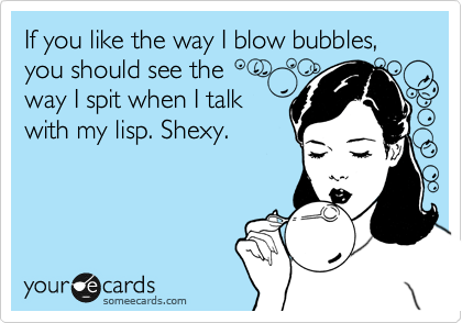 If you like the way I blow bubbles, you should see the
way I spit when I talk
with my lisp. Shexy.