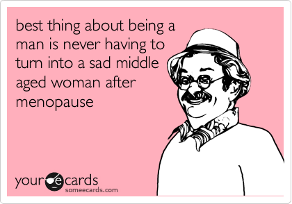 best thing about being a
man is never having to
turn into a sad middle
aged woman after
menopause