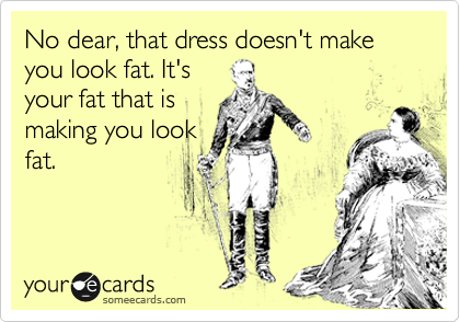 No dear, that dress doesn't make you look fat. It's
your fat that is
making you look
fat.