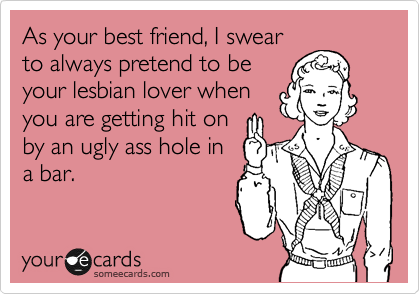 As your best friend, I swear
to always pretend to be
your lesbian lover when
you are getting hit on
by an ugly ass hole in
a bar.