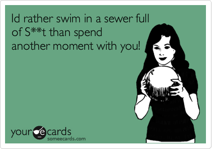 Id rather swim in a sewer full
of S**t than spend
another moment with you!