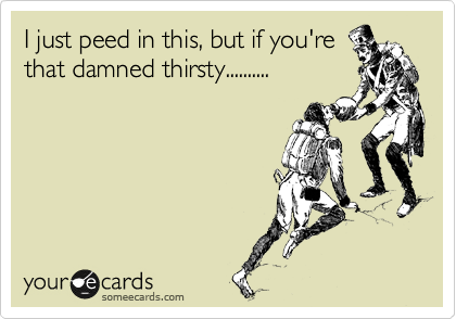 I just peed in this, but if you're
that damned thirsty..........