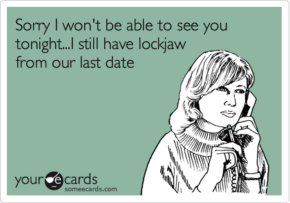 Sorry I won't be able to see you tonight...I still have lockjaw
from our last date