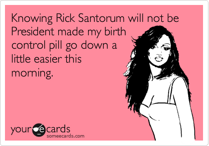 Knowing Rick Santorum will not be President made my birth
control pill go down a
little easier this
morning.