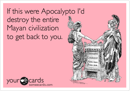 If this were Apocalypto I'd
destroy the entire
Mayan civilization
to get back to you.