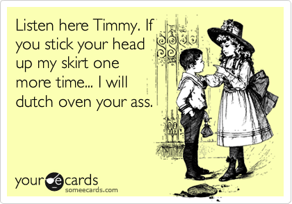 Listen here Timmy. If
you stick your head
up my skirt one
more time... I will 
dutch oven your ass.