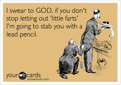 I swear to GOD, if you don't
stop letting out 'little farts'
I'm going to stab you with a
lead pencil.