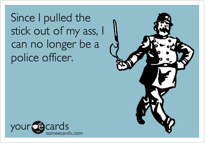 Since I pulled the
stick out of my ass, I
can no longer be a
police officer.  