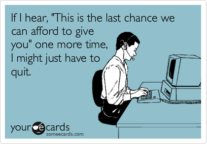 If I hear, "This is the last chance we can afford to give
you" one more time,
I might just have to
quit.