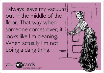 I always leave my vacuum
out in the middle of the
floor. That way when
someone comes over, it
looks like I'm cleaning. 
When actually I'm not
doing a dang thing.