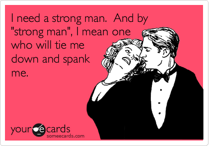 I need a strong man.  And by "strong man", I mean one 
who will tie me
down and spank
me.