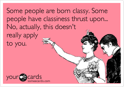 Some people are born classy. Some people have classiness thrust upon... No, actually, this doesn't
really apply
to you.