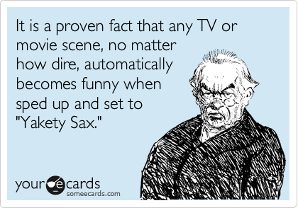 It is a proven fact that any TV or movie scene, no matter
how dire, automatically
becomes funny when
sped up and set to
"Yakety Sax."