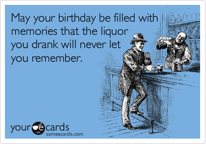 May your birthday be filled with
memories that the liquor
you drank will never let
you remember.