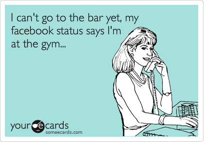 I can't go to the bar yet, my facebook status says I'm
at the gym...