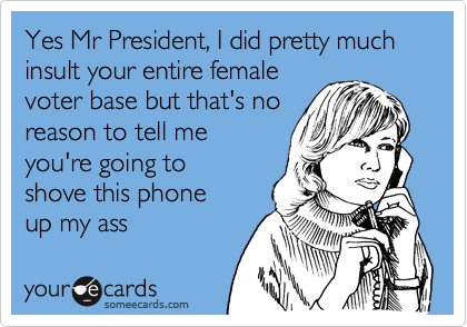 Yes Mr President, I did pretty much insult your entire female
voter base but that's no
reason to tell me
you're going to 
shove this phone
up my ass