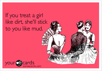 
If you treat a girl
like dirt, she'll stick
to you like mud.