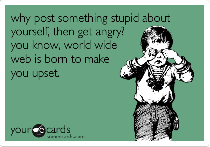 why post something stupid about yourself, then get angry?
you know, world wide
web is born to make
you upset.