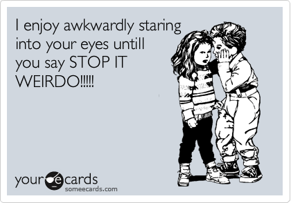 I enjoy awkwardly staring
into your eyes untill
you say STOP IT
WEIRDO!!!!!