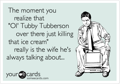  The moment you
    realize that
 "Ol' Tubby Tubberson
     over there just killing
 that ice cream"
    really is the wife he's
always talking about...