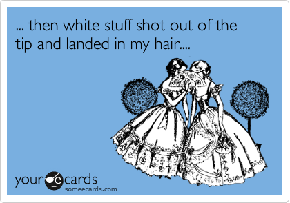 ... then white stuff shot out of the tip and landed in my hair....
