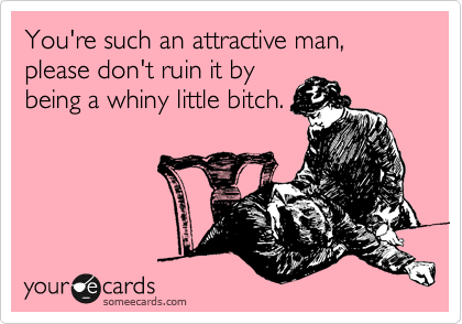 You're such an attractive man, please don't ruin it by
being a whiny little bitch.