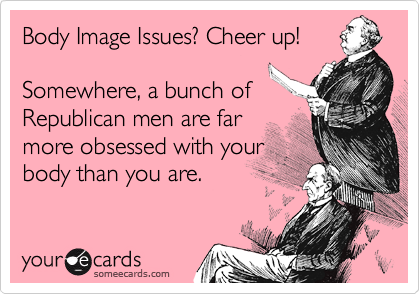 Body Image Issues? Cheer up!

Somewhere, a bunch of
Republican men are far
more obsessed with your
body than you are.