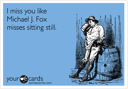 I miss you like
Michael J. Fox
misses sitting still.